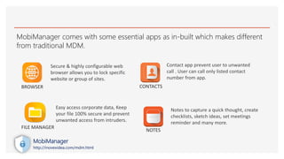 MobiManager comes with some essential apps as in-built which makes different
from traditional MDM.
Secure & highly configurable web
browser allows you to lock specific
website or group of sites.
Easy access corporate data, Keep
your file 100% secure and prevent
unwanted access from intruders.
Contact app prevent user to unwanted
call . User can call only listed contact
number from app.
Notes to capture a quick thought, create
checklists, sketch ideas, set meetings
reminder and many more.
BROWSER
FILE MANAGER
CONTACTS
NOTES
MobiManager
http://inovexidea.com/mdm.html
 