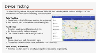 Device Tracking
Location Tracking feature helps you determine and track your device's precise location. Also you can turn
on/off device location service remotely from dashboard.
Auto Tracking
▪ Device keep online/offline geo location for an interval
▪ Sent location data to server one time after day-end
Find Device
▪ Remotely locate current location of device
▪ Set device route for daily movement
▪ Check-in facilities for user at assign location
Report
▪ Device movement path from report panel
▪ Comparison between assign route and device check-in route
Send Alarm / Buzz Device
▪ Remotely send an alarm to any of your registered devices to ring instantly
 