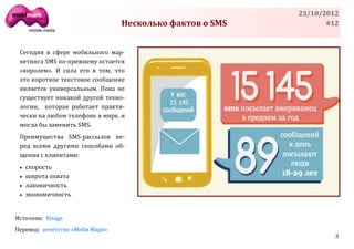 23/10/2012
                                 Несколько фактов о SMS          #12



 Сегодня в сфере мобильного мар-
 кетинга SMS по-прежнему остается
 «королем». И сила его в том, что
 это короткое текстовое сообщение
 является универсальным. Пока не
 существует никакой другой техно-
 логии, которая работает практи-
 чески на любом телефоне в мире, и
 могла бы заменить SMS.
 Преимущества SMS-рассылок пе-
 ред всеми другими способами об-
 щения с клиентами:
    скорость
    широта охвата
    лаконичность
    экономичность


Источник: Visage
Перевод: агентство «Моби Марк»
                                                                   3
 