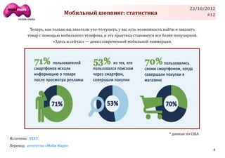 23/10/2012
                           Мобильный шоппинг: статистика                                          #12


          Теперь, как только вы захотели что-то купить, у вас есть возможность найти и заказать
         товар с помощью мобильного телефона, и эта практика становится все более популярной.
                      «Здесь и сейчас» — девиз современной мобильной коммерции.




                                                                                * данные по США
Источник: YEXT
Перевод: агентство «Моби Марк»
                                                                                                    4
 