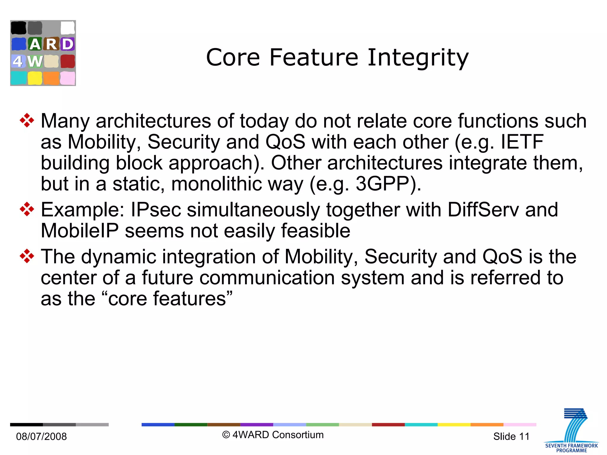 Core Feature Integrity Many architectures of today do not relate core functions such as Mobility, Security and QoS with each other (e.g. IETF building block approach). Other architectures integrate them, but in a static, monolithic way (e.g. 3GPP). Example: IPsec simultaneously together with DiffServ and MobileIP seems not easily feasible The dynamic integration of Mobility, Security and QoS is the center of a future communication system and is referred to as the “core features” 