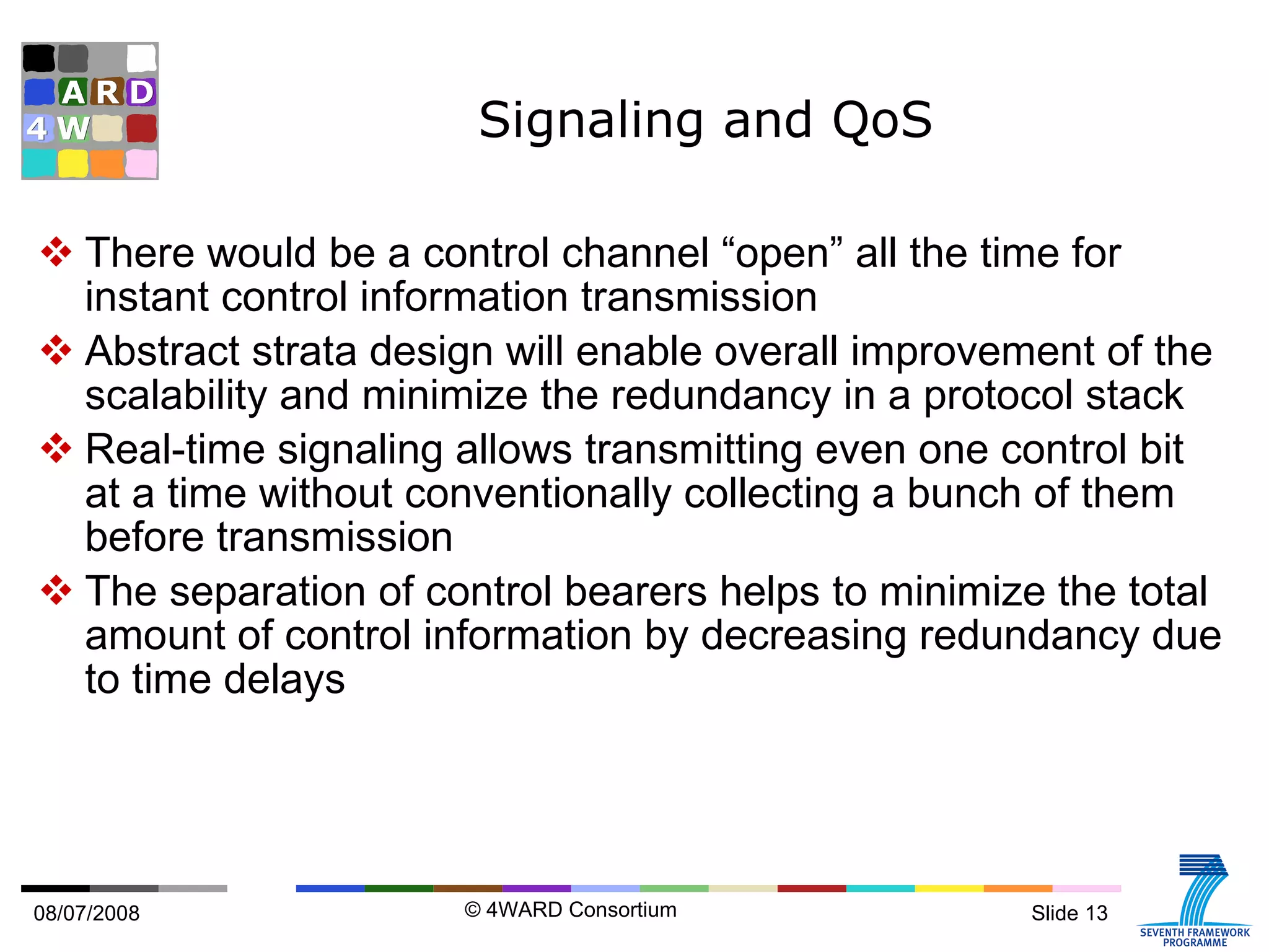 Signaling and QoS There would be a control channel “open” all the time for instant control information transmission Abstract strata design will enable overall improvement of the scalability and minimize the redundancy in a protocol stack Real-time signaling allows transmitting even one control bit at a time without conventionally collecting a bunch of them before transmission The separation of control bearers helps to minimize the total amount of control information by decreasing redundancy due to time delays 