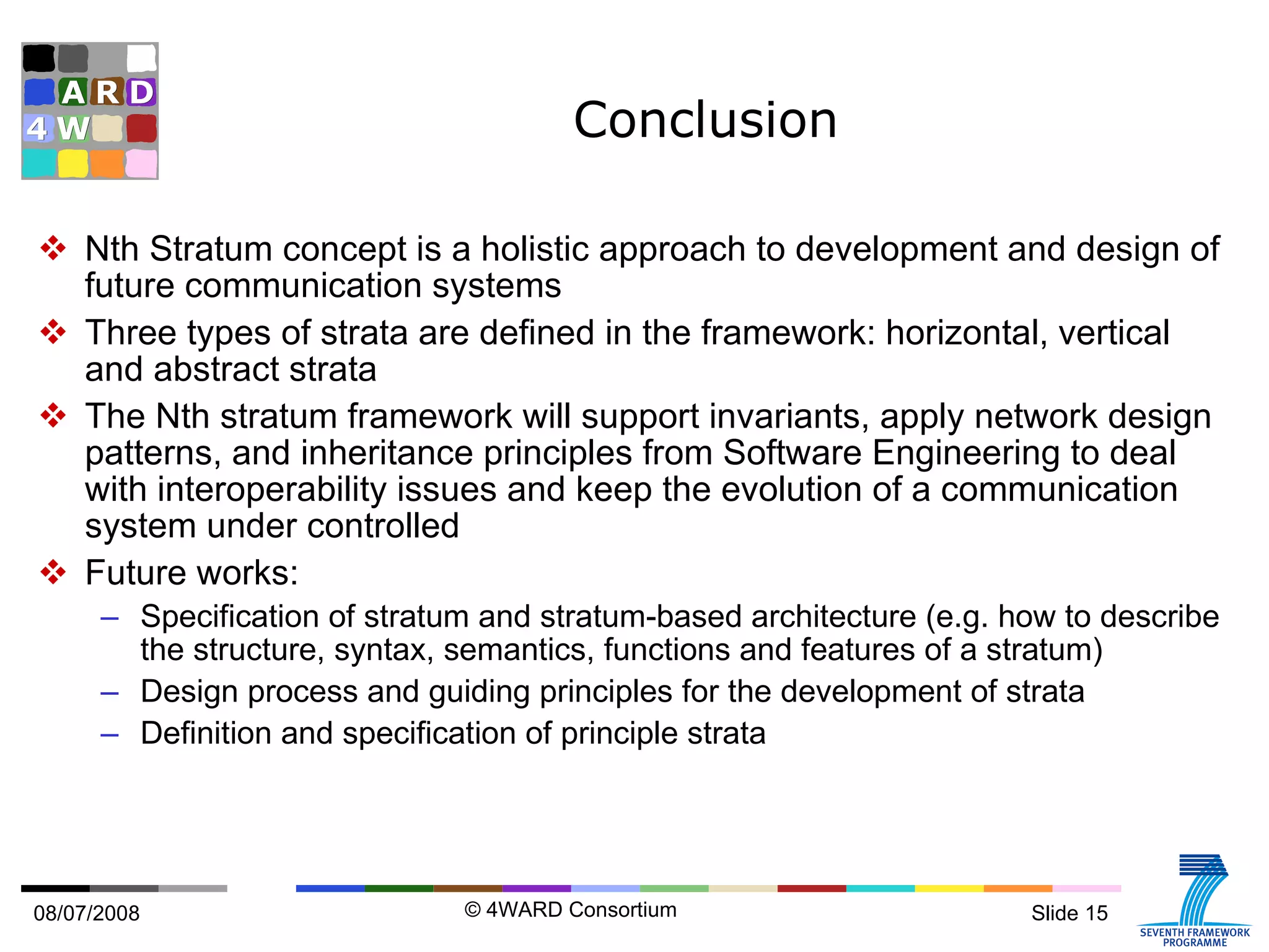 Conclusion Nth Stratum concept is a holistic approach to development and design of future communication systems Three types of strata are defined in the framework: horizontal, vertical and abstract strata The Nth stratum framework will support invariants, apply network design patterns, and inheritance principles from Software Engineering to deal with interoperability issues and keep the evolution of a communication system under controlled Future works:  Specification of stratum and stratum-based architecture (e.g. how to describe the structure, syntax, semantics, functions and features of a stratum) Design process and guiding principles for the development of strata Definition and specification of principle strata 