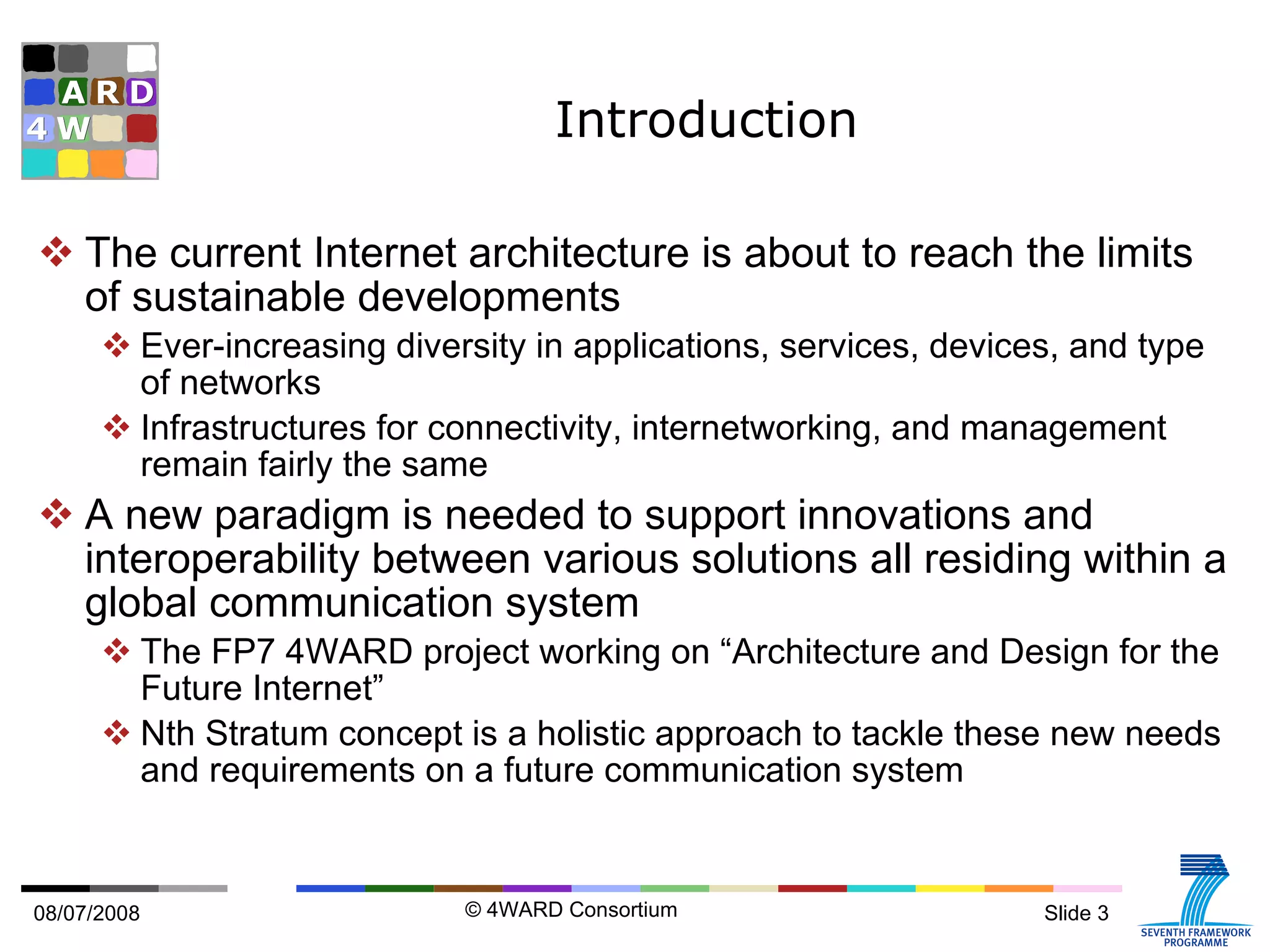 Introduction The current Internet architecture is about to reach the limits of sustainable developments Ever-increasing diversity in applications, services, devices, and type of networks Infrastructures for connectivity, internetworking, and management remain fairly the same A new paradigm is needed to support innovations and interoperability between various solutions all residing within a global communication system The FP7 4WARD project working on “Architecture and Design for the Future Internet” Nth Stratum concept is a holistic approach to tackle these new needs and requirements on a future communication system 