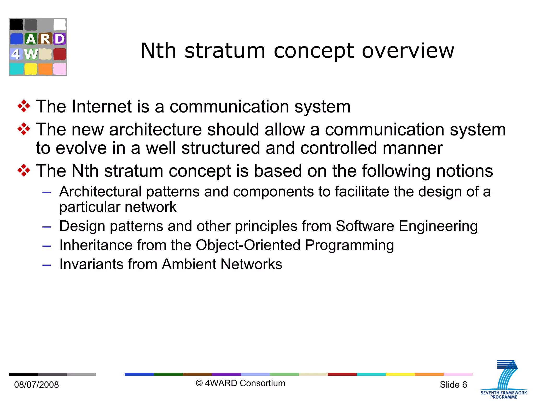 Nth stratum concept overview The Internet is a communication system The new architecture should allow a communication system to evolve in a well structured and controlled manner The Nth stratum concept is based on the following notions Architectural patterns and components to facilitate the design of a particular network Design patterns and other principles from Software Engineering Inheritance from the Object-Oriented Programming Invariants from Ambient Networks 