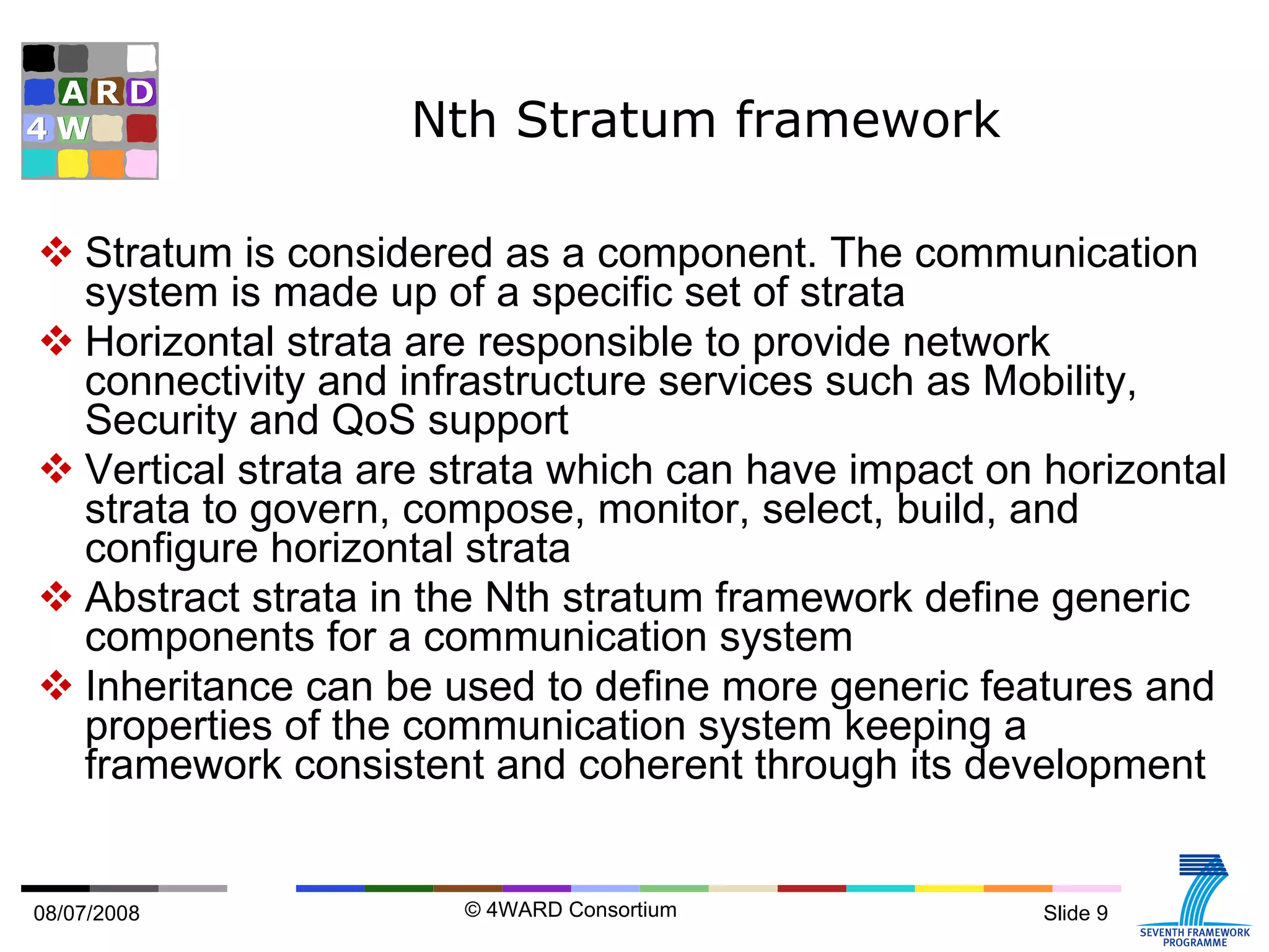 Nth Stratum framework Stratum is considered as a component. The communication system is made up of a specific set of strata Horizontal strata are responsible to provide network connectivity and infrastructure services such as Mobility, Security and QoS support Vertical strata are strata which can have impact on horizontal strata to govern, compose, monitor, select, build, and configure horizontal strata Abstract strata in the Nth stratum framework define generic components for a communication system Inheritance can be used to define more generic features and properties of the communication system keeping a framework consistent and coherent through its development 