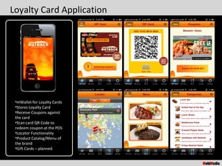 Loyalty Card Application




 •mWallet for Loyalty Cards
 •Stores Loyalty Card
 •Receive Coupons against
 the card
 •Scan card QR Code to
 redeem coupon at the POS
 •Locator Functionality
 •Product Catalog/Menu of
 the brand
 •Gift Cards – planned
 