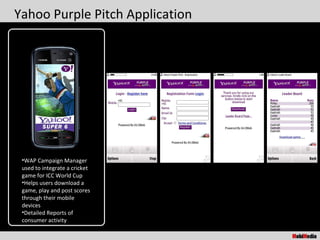 Yahoo Purple Pitch Application




 •WAP Campaign Manager
 used to integrate a cricket
 game for ICC World Cup
 •Helps users download a
 game, play and post scores
 through their mobile
 devices
 •Detailed Reports of
 consumer activity
 