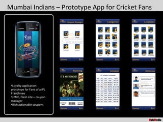 Mumbai Indians – Prototype App for Cricket Fans




 •Loyalty application
 prototype for Fans of a IPL
 Franchisee
 •J2ME, Flash Lite – coupon
 manager
 •Rich actionable coupons
 