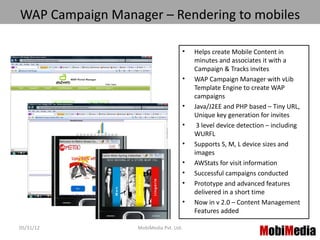 WAP Campaign Manager – Rendering to mobiles

                                        •   Helps create Mobile Content in
                                            minutes and associates it with a
                                            Campaign & Tracks invites
                                        •   WAP Campaign Manager with vLib
                                            Template Engine to create WAP
                                            campaigns
                                        •   Java/J2EE and PHP based – Tiny URL,
                                            Unique key generation for invites
                                        •    3 level device detection – including
                                            WURFL
                                        •   Supports S, M, L device sizes and
                                            images
                                        •   AWStats for visit information
                                        •   Successful campaigns conducted
                                        •   Prototype and advanced features
                                            delivered in a short time
                                        •   Now in v 2.0 – Content Management
                                            Features added

05/31/12          MobiMedia Pvt. Ltd.
                                                                  MobiMedia
                                                                        3
 