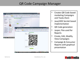 QR Code Campaign Manager

                                         •   Creates QR Code based
                                             marketing Campaigns
                                             and Tracks them
                                         •   Java/J2EE Servlet based
                                             implementation
                                         •   QR Code generation
                                         •   Jasper, Flex used for
                                             Reports
                                         •   Create, Edit, Modify,
                                             View Campaigns
                                         •   Campaign & Consumer
                                             Reports with graphical
                                             presentation



05/31/12           MobiMedia Pvt. Ltd.
                                                        MobiMedia
                                                              4
 