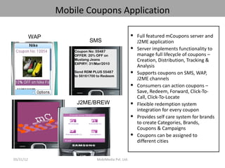 Mobile Coupons Application

           WAP                                          Full featured mCoupons server and
                             SMS                         J2ME application
                                                        Server implements functionality to
                     Coupon No: 55487
                     OFFER: 20% OFF on                   manage full lifecycle of coupons –
                     Mustang Jeans                       Creation, Distribution, Tracking &
                     EXPIRY: 31/Mar/2010
                                                         Analysis
                     Send RDM PLUS 55487                Supports coupons on SMS, WAP,
                     to 56161700 to Redeem
                                                         J2ME channels
                                                        Consumers can action coupons –
                                                         Save, Redeem, Forward, Click-To-
                                                         Call, Click-To-Locate
                      J2ME/BREW                         Flexible redemption system
                                                         integration for every coupon
                                                        Provides self care system for brands
                                                         to create Categories, Brands,
                                                         Coupons & Campaigns
                                                        Coupons can be assigned to
                                                         different cities


05/31/12                         MobiMedia Pvt. Ltd.
 