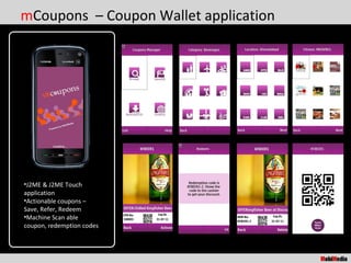 mCoupons – Coupon Wallet application




•J2ME & J2ME Touch
application
•Actionable coupons –
Save, Refer, Redeem
•Machine Scan able
coupon, redemption codes
 