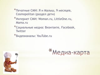 * Печатные СМИ: Я и Малыш, 9 месяцев,
Cosmopolitan (раздел дети)

* Интернет СМИ: Woman.ru, LittleOne.ru,
Mama.ru

* Социальные медиа: Вконтакте, Facebook,
Twitter

* Видеоканалы: YouTube.ru

*

 