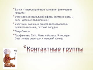 * Банки и инвестиционные компании (получение
кредита)

* Учреждения социальной сферы (детские сады и
ясли, детские поликлиники)

* Участники смежных рынков (производители
детского питания, детской посуды)

* Потребители
* Профильные СМИ: Мама и Малыш, 9 месяцев,
Счастливые родители + женский глянец

*

 