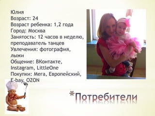 Юлия
Возраст: 24
Возраст ребенка: 1,2 года
Город: Москва
Занятость: 12 часов в неделю,
преподаватель танцев
Увлечения: фотография,
лыжи
Общение: ВКонтакте,
Instagram, LittleOne
Покупки: Мега, Европейский,
E-bay, OZON

*

 