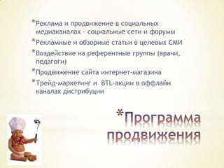 * Реклама и продвижение в социальных

медиаканалах – социальные сети и форумы

* Рекламные и обзорные статьи в целевых СМИ
* Воздействие на референтные группы (врачи,
педагоги)

* Продвижение сайта интернет-магазина
* Трейд-маркетинг и BTL-акции в оффлайн
каналах дистрибуции

*

 