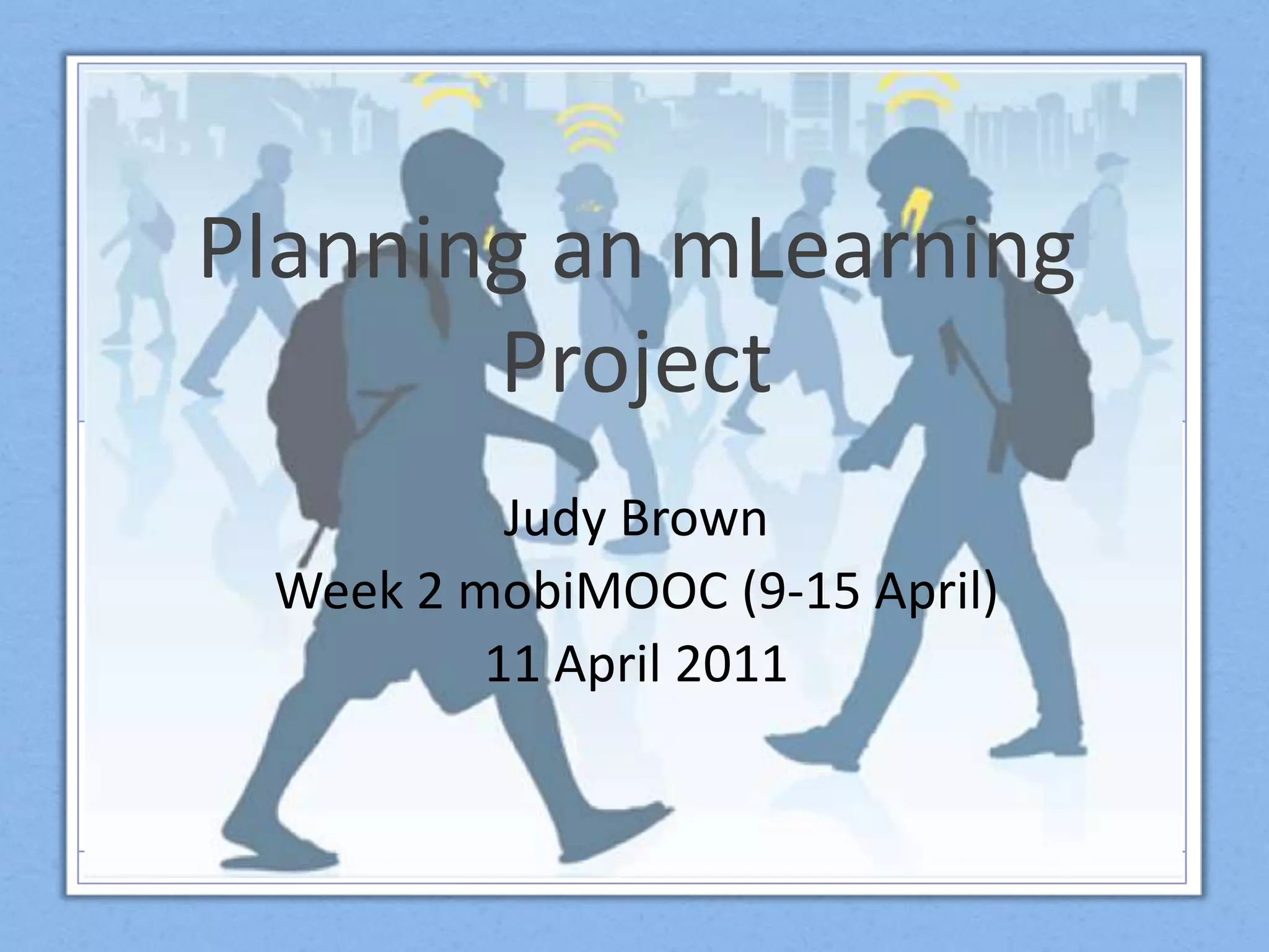 Planning an mLearningProjectJudy BrownWeek 2 mobiMOOC(9-15 April)11 April 2011