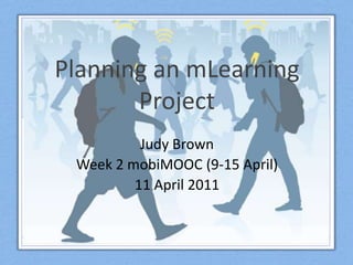 Planning an mLearningProject Judy Brown Week 2 mobiMOOC(9-15 April) 11 April 2011 