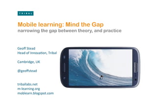 Mobile learning: Mind the Gap
narrowing the gap between theory, and practice

	
  
Geoﬀ	
  Stead	
  
Head	
  of	
  Innova/on,	
  Tribal	
  
	
  
Cambridge,	
  UK	
  
	
  
@geoﬀstead	
  	
  
	
  
	
  
triballabs.net       	
  	
  
m-­‐learning.org	
  
moblearn.blogspot.com	
  
	
  
 