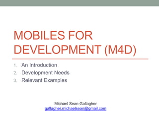 MOBILES FOR
DEVELOPMENT (M4D)
1. An Introduction
2. Development Needs
3. Relevant Examples




                  Michael Sean Gallagher
            gallagher.michaelsean@gmail.com
 