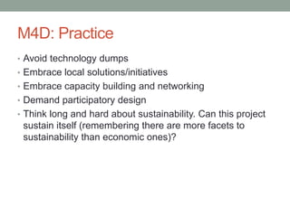 M4D: Practice
• Avoid technology dumps
• Embrace local solutions/initiatives
• Embrace capacity building and networking
• ...
