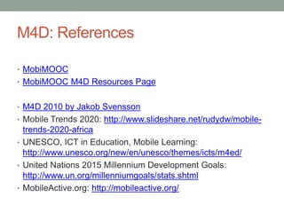 M4D: References

• MobiMOOC
• MobiMOOC M4D Resources Page


• M4D 2010 by Jakob Svensson
• Mobile Trends 2020: http://www.slideshare.net/rudydw/mobile-
  trends-2020-africa
• UNESCO, ICT in Education, Mobile Learning:
  http://www.unesco.org/new/en/unesco/themes/icts/m4ed/
• United Nations 2015 Millennium Development Goals:
  http://www.un.org/millenniumgoals/stats.shtml
• MobileActive.org: http://mobileactive.org/
 