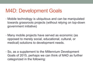M4D: Development Goals
• Mobile technology is ubiquitous and can be manipulated
 towards grassroots projects (without rely...