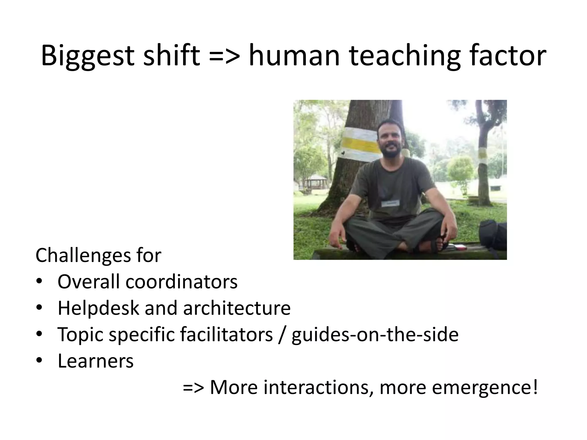 Biggest shift => human teaching factor




Challenges for
• Overall coordinators
• Helpdesk and architecture
• Topic specific facilitators / guides-on-the-side
• Learners
                 => More interactions, more emergence!
 