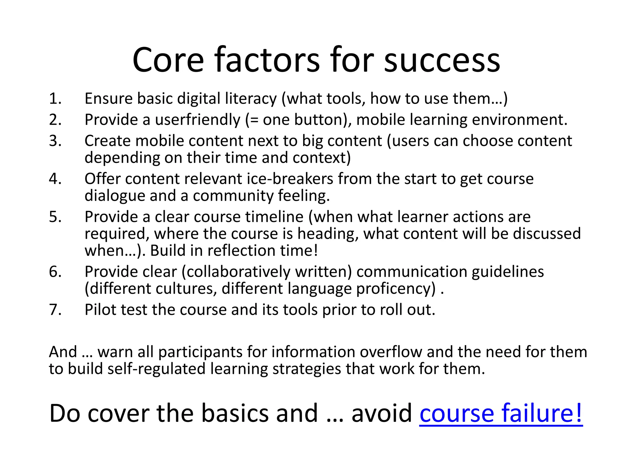 Core factors for success
1.   Ensure basic digital literacy (what tools, how to use them…)
2.   Provide a userfriendly (= one button), mobile learning environment.
3.   Create mobile content next to big content (users can choose content
     depending on their time and context)
4.   Offer content relevant ice-breakers from the start to get course
     dialogue and a community feeling.
5.   Provide a clear course timeline (when what learner actions are
     required, where the course is heading, what content will be discussed
     when…). Build in reflection time!
6.   Provide clear (collaboratively written) communication guidelines
     (different cultures, different language proficency) .
7.   Pilot test the course and its tools prior to roll out.

And … warn all participants for information overflow and the need for them
to build self-regulated learning strategies that work for them.

Do cover the basics and … avoid course failure!
 