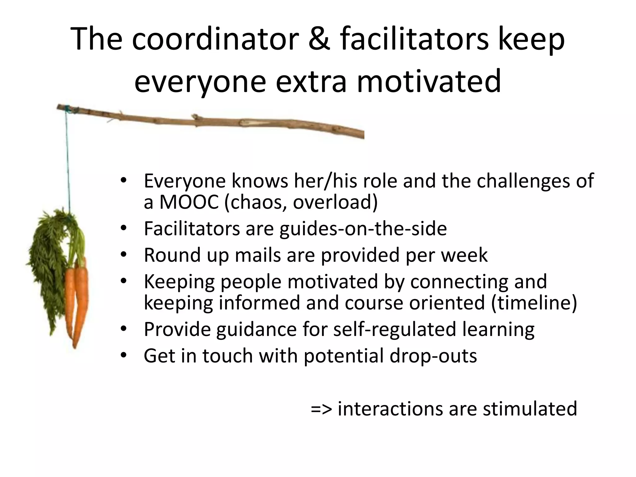 The coordinator & facilitators keep
    everyone extra motivated

   • Everyone knows her/his role and the challenges of
     a MOOC (chaos, overload)
   • Facilitators are guides-on-the-side
   • Round up mails are provided per week
   • Keeping people motivated by connecting and
     keeping informed and course oriented (timeline)
   • Provide guidance for self-regulated learning
   • Get in touch with potential drop-outs

                       => interactions are stimulated
 