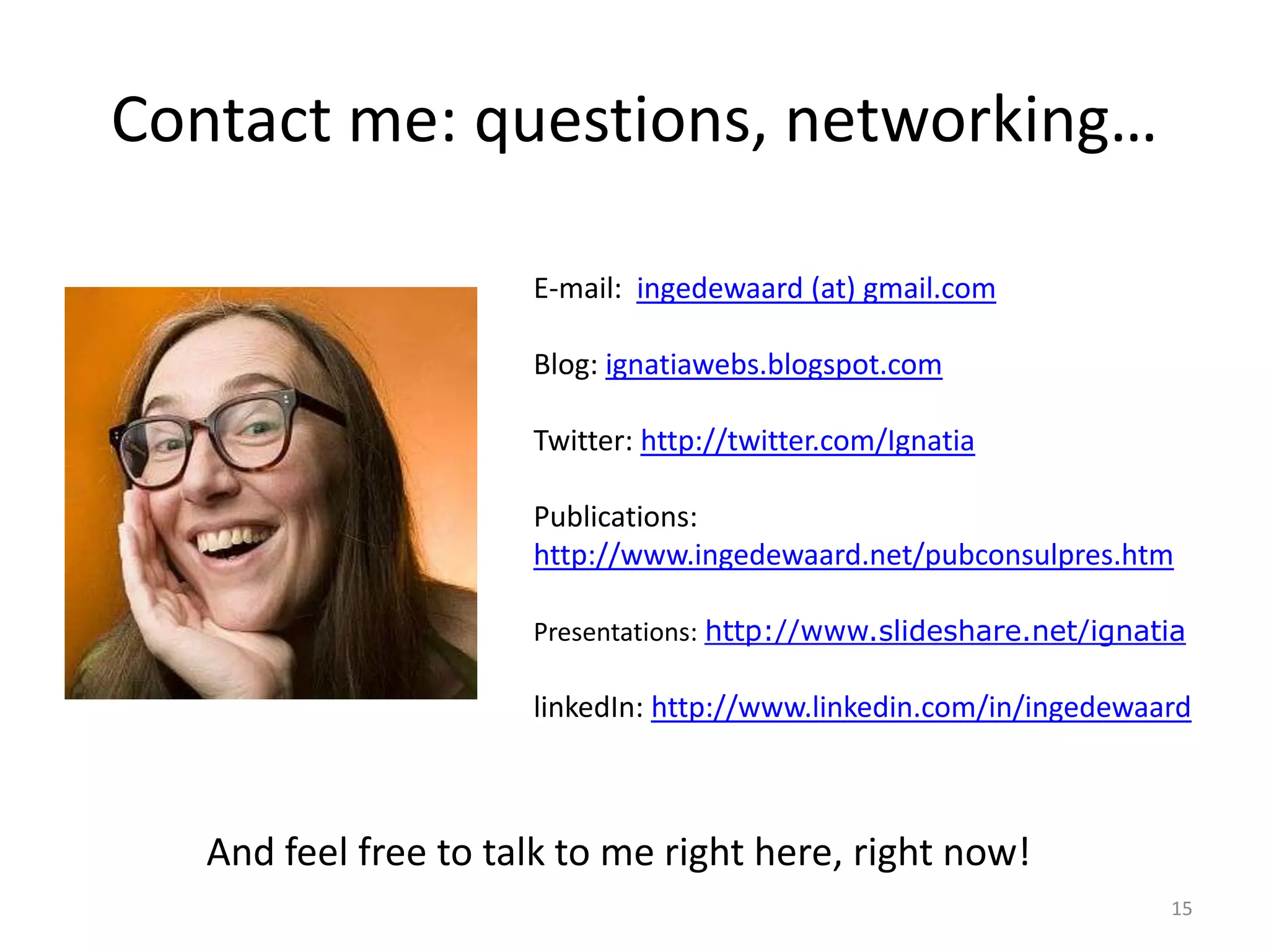 Contact me: questions, networking…

                      E-mail: ingedewaard (at) gmail.com

                      Blog: ignatiawebs.blogspot.com

                      Twitter: http://twitter.com/Ignatia

                      Publications:
                      http://www.ingedewaard.net/pubconsulpres.htm

                      Presentations: http://www.slideshare.net/ignatia

                      linkedIn: http://www.linkedin.com/in/ingedewaard



   And feel free to talk to me right here, right now!
                                                                    15
 