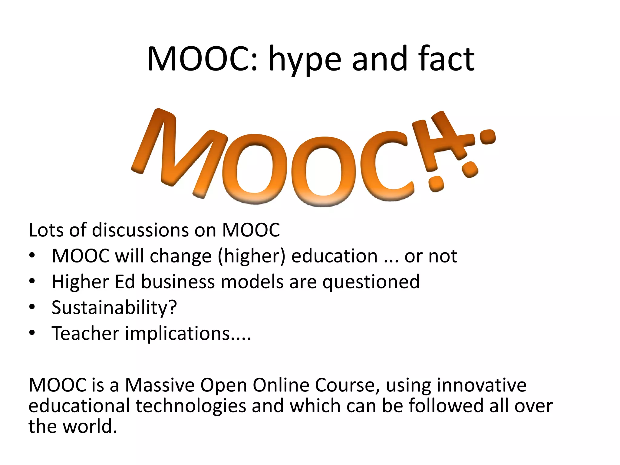 MOOC: hype and fact



Lots of discussions on MOOC
• MOOC will change (higher) education ... or not
• Higher Ed business models are questioned
• Sustainability?
• Teacher implications....

MOOC is a Massive Open Online Course, using innovative
educational technologies and which can be followed all over
the world.
 