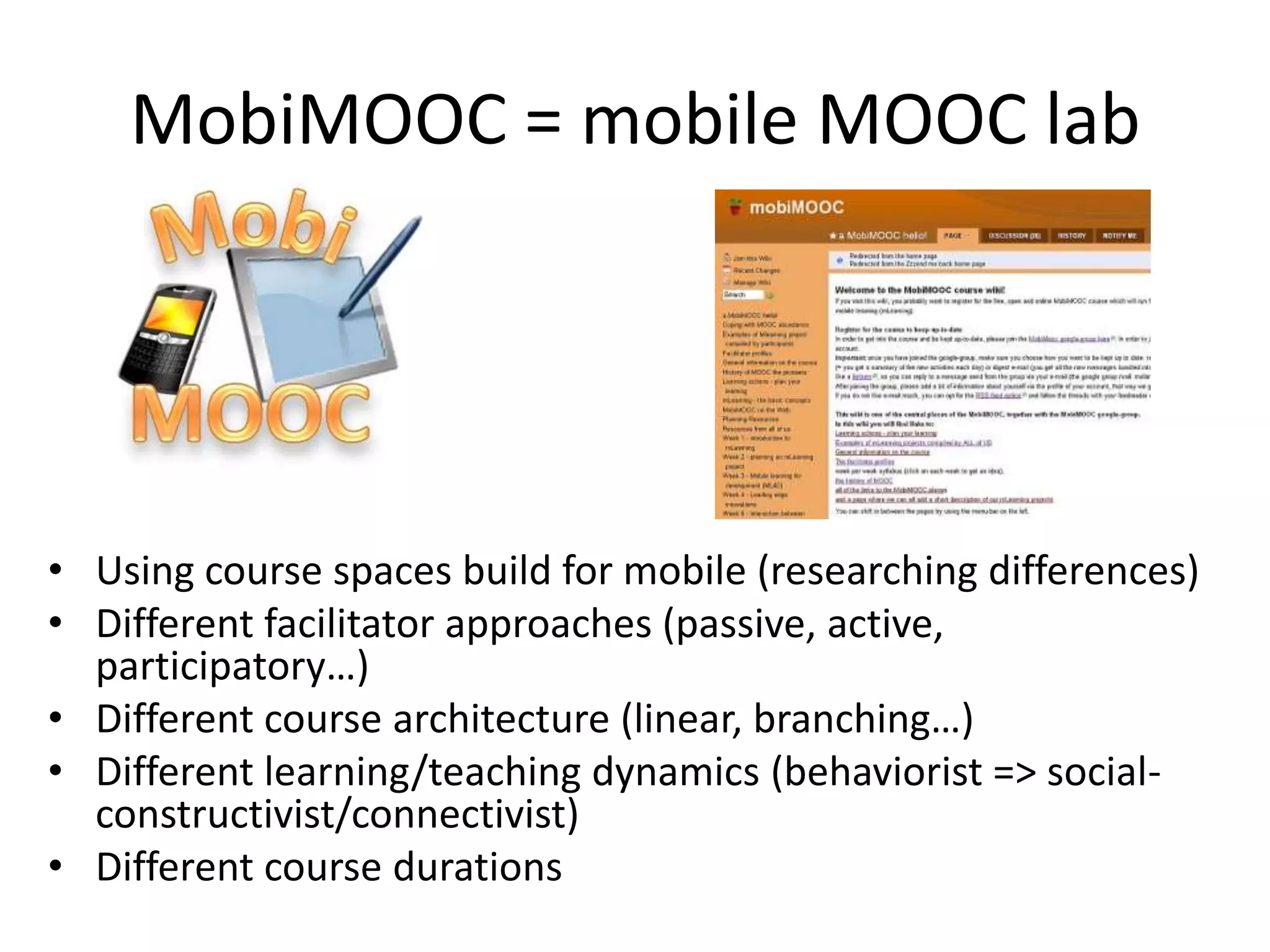 MobiMOOC = mobile MOOC lab




• Using course spaces build for mobile (researching differences)
• Different facilitator approaches (passive, active,
  participatory…)
• Different course architecture (linear, branching…)
• Different learning/teaching dynamics (behaviorist => social-
  constructivist/connectivist)
• Different course durations
 