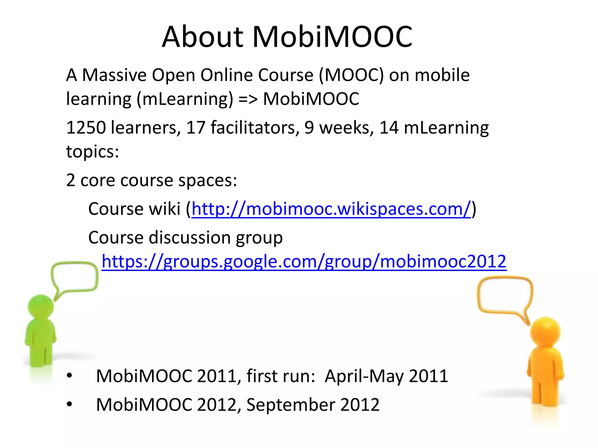 About MobiMOOC
A Massive Open Online Course (MOOC) on mobile
learning (mLearning) => MobiMOOC
1250 learners, 17 facilitators, 9 weeks, 14 mLearning
topics:
2 core course spaces:
   Course wiki (http://mobimooc.wikispaces.com/)
   Course discussion group
    https://groups.google.com/group/mobimooc2012




•   MobiMOOC 2011, first run: April-May 2011
•   MobiMOOC 2012, September 2012
 