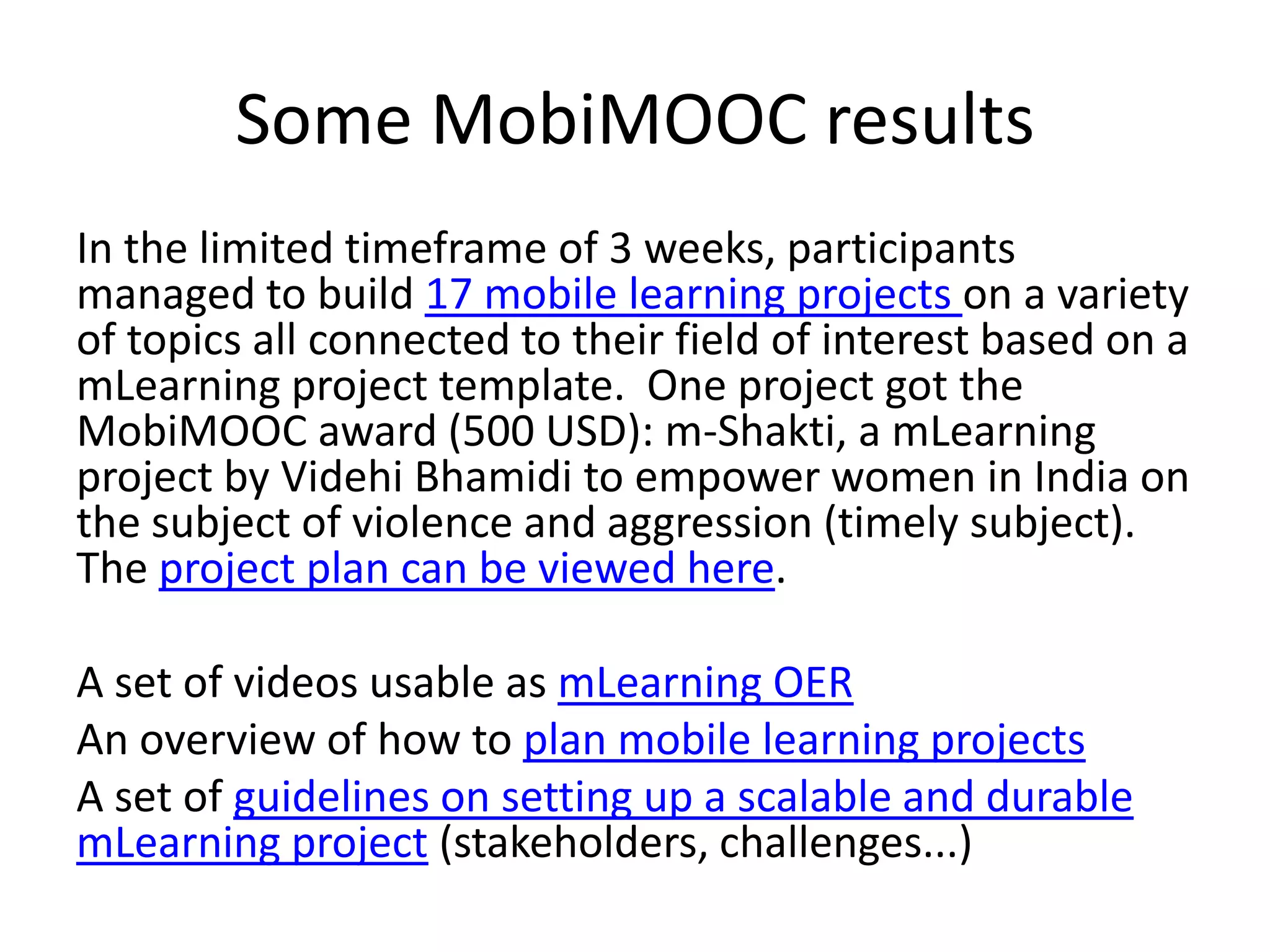 Some MobiMOOC results
In the limited timeframe of 3 weeks, participants
managed to build 17 mobile learning projects on a variety
of topics all connected to their field of interest based on a
mLearning project template. One project got the
MobiMOOC award (500 USD): m-Shakti, a mLearning
project by Videhi Bhamidi to empower women in India on
the subject of violence and aggression (timely subject).
The project plan can be viewed here.

A set of videos usable as mLearning OER
An overview of how to plan mobile learning projects
A set of guidelines on setting up a scalable and durable
mLearning project (stakeholders, challenges...)
 