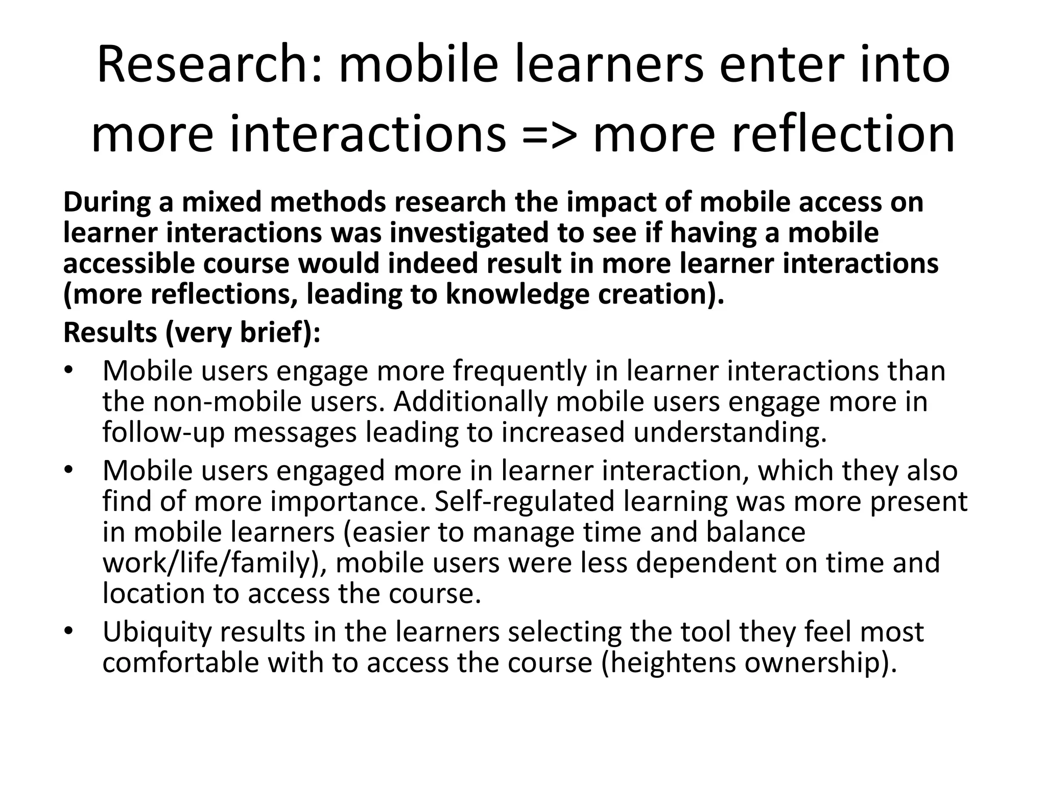 Research: mobile learners enter into
  more interactions => more reflection
During a mixed methods research the impact of mobile access on
learner interactions was investigated to see if having a mobile
accessible course would indeed result in more learner interactions
(more reflections, leading to knowledge creation).
Results (very brief):
• Mobile users engage more frequently in learner interactions than
   the non-mobile users. Additionally mobile users engage more in
   follow-up messages leading to increased understanding.
• Mobile users engaged more in learner interaction, which they also
   find of more importance. Self-regulated learning was more present
   in mobile learners (easier to manage time and balance
   work/life/family), mobile users were less dependent on time and
   location to access the course.
• Ubiquity results in the learners selecting the tool they feel most
   comfortable with to access the course (heightens ownership).
 