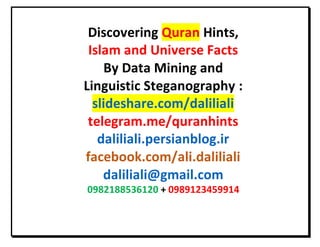 Discovering Quran Hints,
Islam and Universe Facts
By Data Mining and
Linguistic Steganography :
slideshare.com/daliliali
telegram.me/quranhints
daliliali.persianblog.ir
facebook.com/ali.daliliali
daliliali@gmail.com
0289888812890 + 0282891082280
 