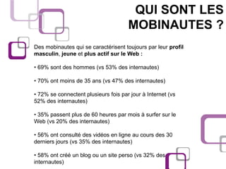 QUI SONT LES
                                      MOBINAUTES ?
Des mobinautes qui se caractérisent toujours par leur profil
masculin, jeune et plus actif sur le Web :

• 69% sont des hommes (vs 53% des internautes)

• 70% ont moins de 35 ans (vs 47% des internautes)

• 72% se connectent plusieurs fois par jour à Internet (vs
52% des internautes)

• 35% passent plus de 60 heures par mois à surfer sur le
Web (vs 20% des internautes)

• 56% ont consulté des vidéos en ligne au cours des 30
derniers jours (vs 35% des internautes)

• 58% ont créé un blog ou un site perso (vs 32% des
internautes)
 