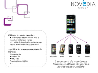 L’iPhone, un succès mondial…
    30 millions d’iPhone vendus dans le
  monde, 2 millions en France
   +1 milliards d’applications téléchargées
  depuis le lancement de l’Apple Store

…qui dicte les nouveaux standards du
marché :
  Écran tactile
  Réseau 3G                                   Sony Erricson   Samsung   Nokia   HTC   Blackberry

  Off-portal
  Applications mobiles                               Lancement de nombreux
 …                                                 terminaux alternatifs par les
                                                        autres constructeurs
 
