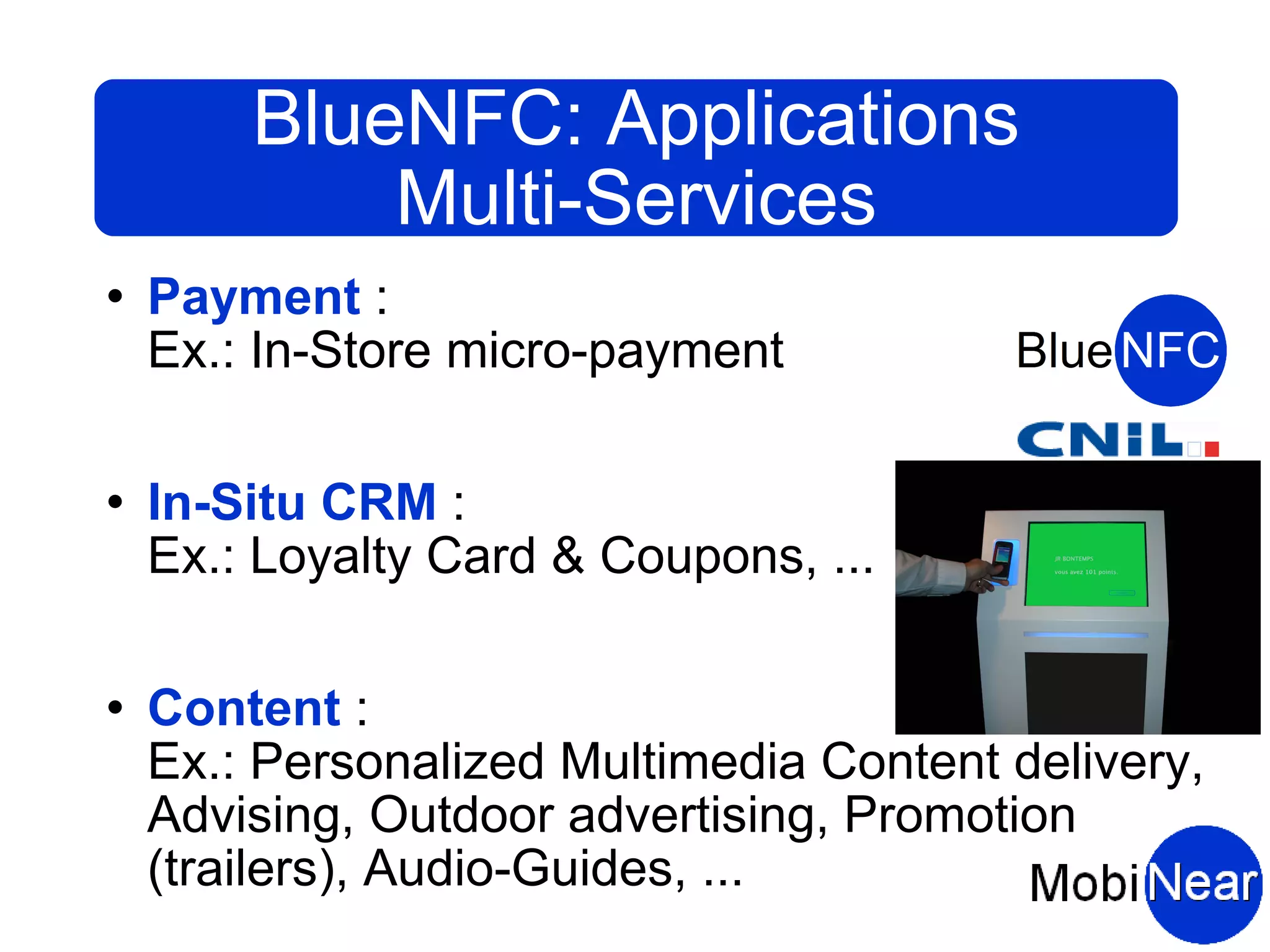 BlueNFC: Applications
            Multi-Services
   Payment :
    Ex.: In-Store micro-payment

   In-Situ CRM :
    Ex.: Loyalty Card & Coupons, ...

   Content :
    Ex.: Personalized Multimedia Content delivery,
    Advising, Outdoor advertising, Promotion
    (trailers), Audio-Guides, ...
 
