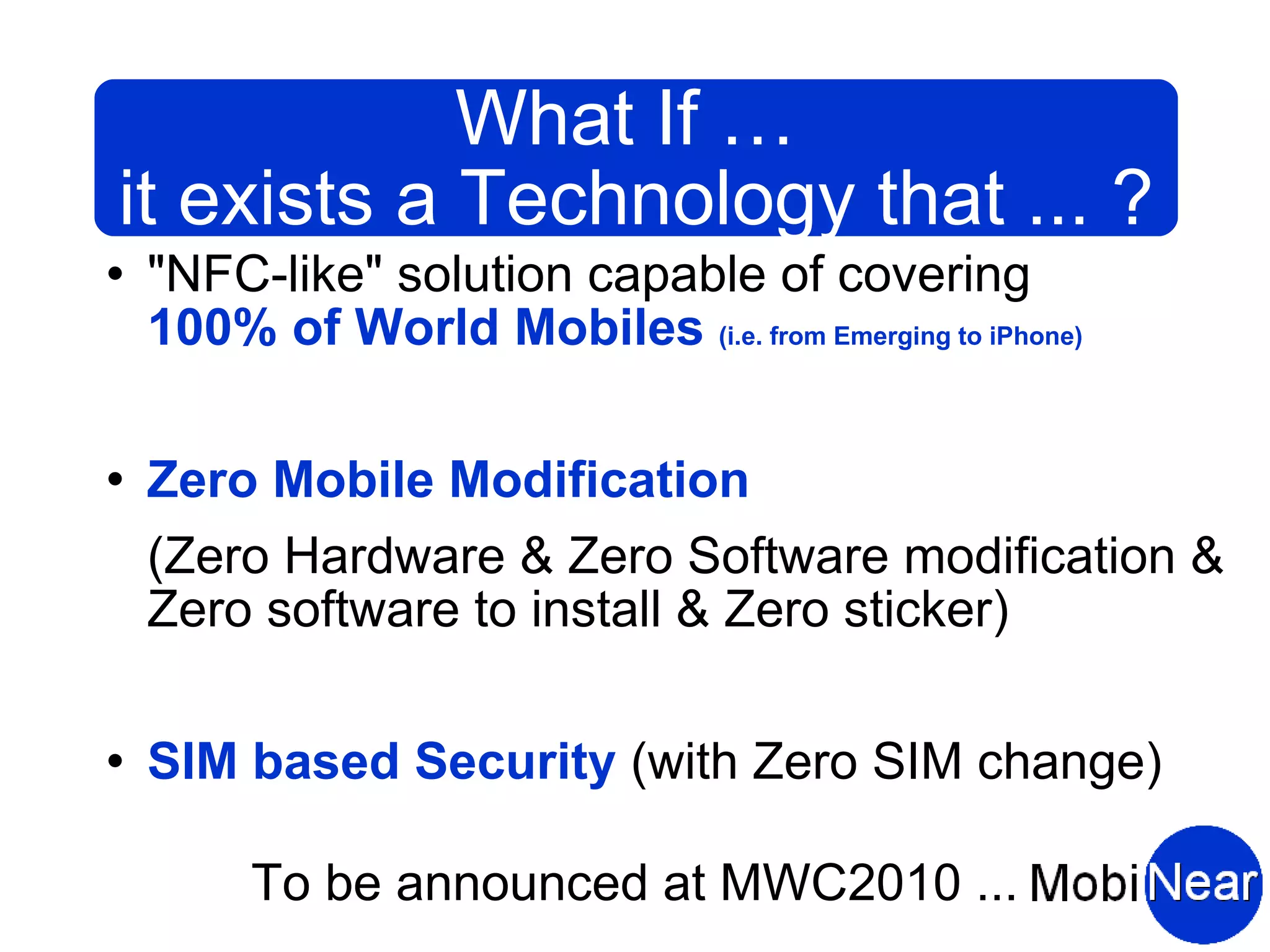 What If …
it exists a Technology that ... ?
   "NFC-like" solution capable of covering
    100% of World Mobiles (i.e. from Emerging to iPhone)

   Zero Mobile Modification
    (Zero Hardware & Zero Software modification &
    Zero software to install & Zero sticker)

   SIM based Security (with Zero SIM change)

         To be announced at MWC2010 ...
 