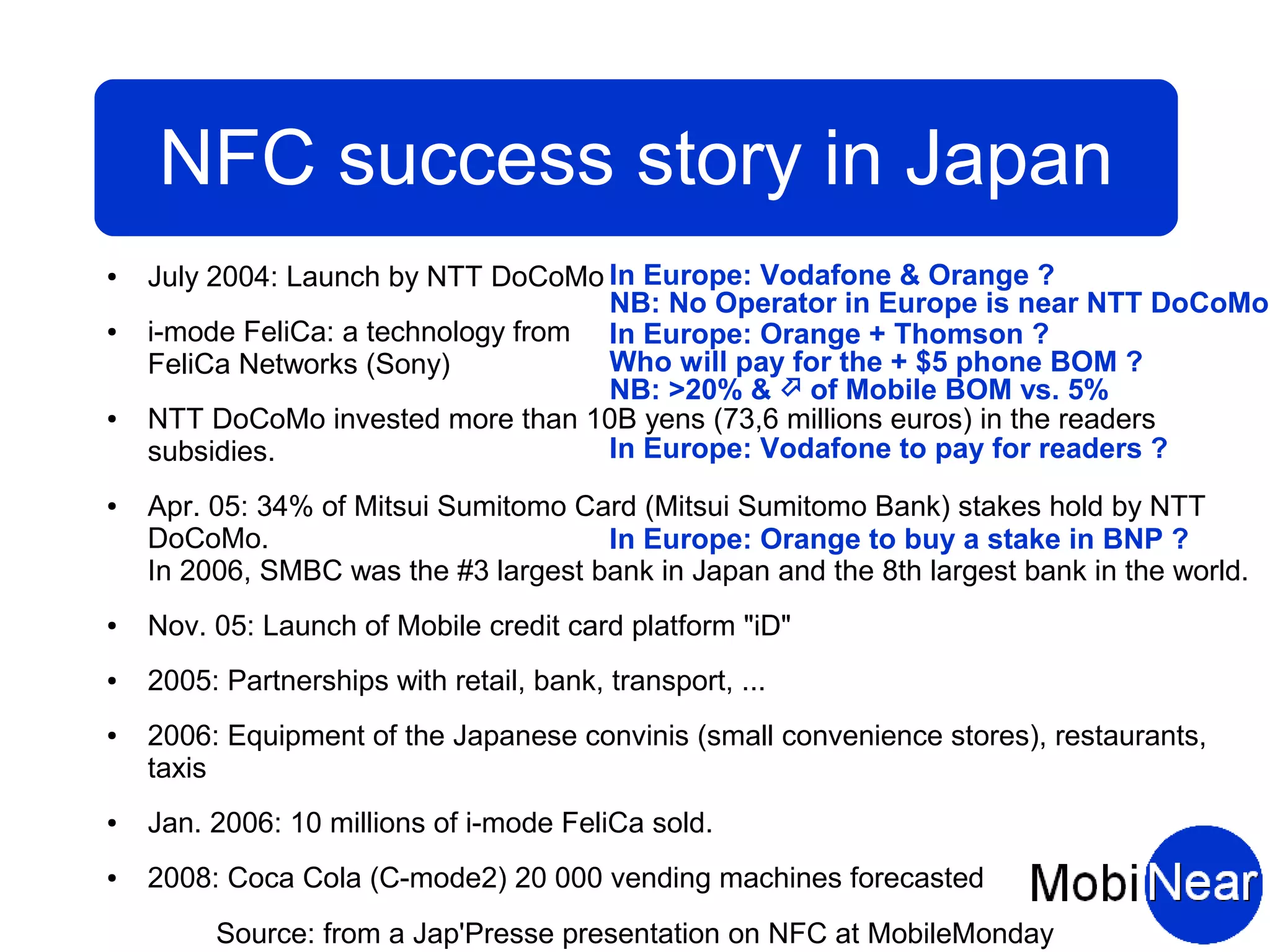 NFC success story in Japan
●   July 2004: Launch by NTT DoCoMo In Europe: Vodafone & Orange ?
                                     NB: No Operator in Europe is near NTT DoCoMo
●   i-mode FeliCa: a technology from In Europe: Orange + Thomson ?
    FeliCa Networks (Sony)           Who will pay for the + $5 phone BOM ?
                                     NB: >20% &  of Mobile BOM vs. 5%
●   NTT DoCoMo invested more than 10B yens (73,6 millions euros) in the readers
    subsidies.                       In Europe: Vodafone to pay for readers ?
●   Apr. 05: 34% of Mitsui Sumitomo Card (Mitsui Sumitomo Bank) stakes hold by NTT
    DoCoMo.                           In Europe: Orange to buy a stake in BNP ?
    In 2006, SMBC was the #3 largest bank in Japan and the 8th largest bank in the world.
●   Nov. 05: Launch of Mobile credit card platform "iD"
●   2005: Partnerships with retail, bank, transport, ...
●   2006: Equipment of the Japanese convinis (small convenience stores), restaurants,
    taxis
●   Jan. 2006: 10 millions of i-mode FeliCa sold.
●   2008: Coca Cola (C-mode2) 20 000 vending machines forecasted
         Source: from a Jap'Presse presentation on NFC at MobileMonday
 