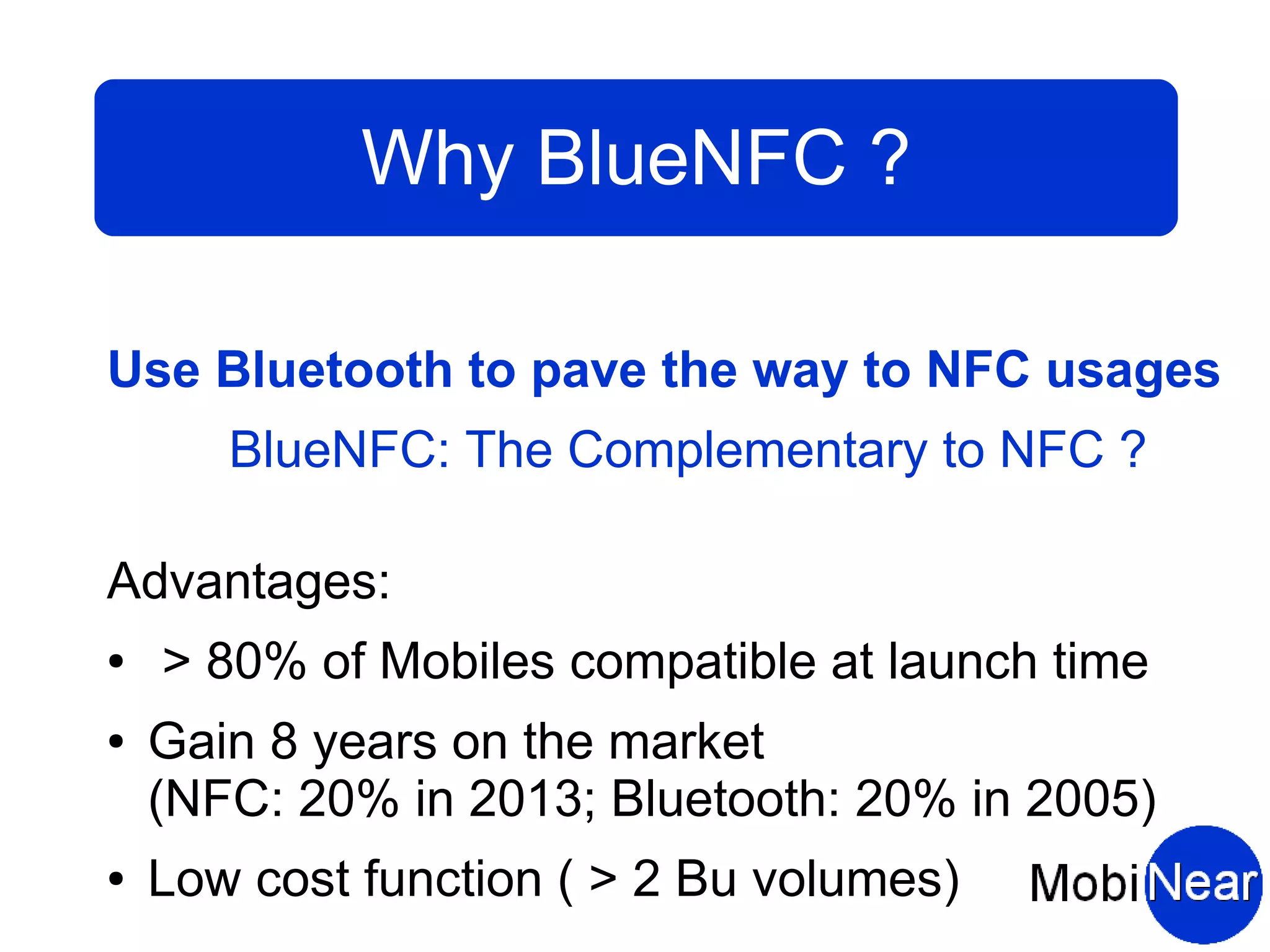 Why BlueNFC ?

Use Bluetooth to pave the way to NFC usages
       BlueNFC: The Complementary to NFC ?

Advantages:
●   > 80% of Mobiles compatible at launch time
●   Gain 8 years on the market
    (NFC: 20% in 2013; Bluetooth: 20% in 2005)
●   Low cost function ( > 2 Bu volumes)
 