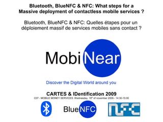 Bluetooth, BlueNFC & NFC: What steps for a
Massive deployment of contactless mobile services ?

  Bluetooth, BlueNFC & NFC: Quelles étapes pour un
 déploiement massif de services mobiles sans contact ?




               CARTES & IDentification 2009
      C07 - MOBILE MONEY SERVICES: Wednesday, 18th of november 2009 - 14:30-15:00
 