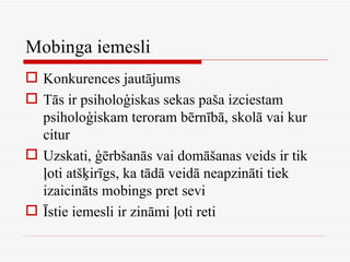Mobinga iemesli Konkurences jautājums Tās ir psiholoģiskas sekas paša izciestam psiholoģiskam teroram bērnībā, skolā vai kur citur Uzskati, ģērbšanās vai domāšanas veids ir tik ļoti atšķirīgs, ka tādā veidā neapzināti tiek izaicināts mobings pret sevi Īstie iemesli ir zināmi ļoti reti 