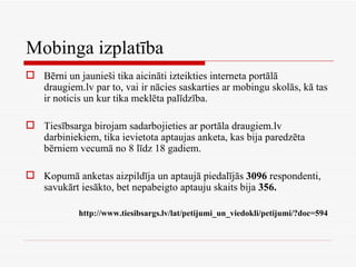 Mobinga izplatība Bērni un jaunieši tika aicināti izteikties interneta portālā draugiem.lv par to, vai ir nācies saskarties ar mobingu skolās, kā tas ir noticis un kur tika meklēta palīdzība.  Tiesībsarga birojam sadarbojieties ar portāla draugiem.lv darbiniekiem, tika ievietota aptaujas anketa, kas bija paredzēta bērniem vecumā no 8 līdz 18 gadiem.  Kopumā anketas aizpildīja un aptaujā piedalījās  3096  respondenti, savukārt iesākto, bet nepabeigto aptauju skaits bija  356. http://www.tiesibsargs.lv/lat/petijumi_un_viedokli/petijumi/?doc=594   
