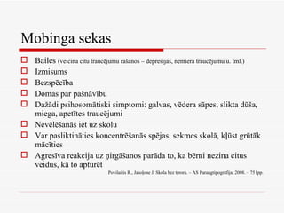 Mobinga sekas Bailes  (veicina citu traucējumu rašanos – depresijas, nemiera traucējumu u. tml.) Izmisums Bezspēcība Domas par pašnāvību Dažādi psihosomātiski simptomi: galvas, vēdera sāpes, slikta dūša, miega, apetītes traucējumi Nevēlēšanās iet uz skolu Var pasliktināties koncentrēšanās spējas, sekmes skolā, kļūst grūtāk mācīties Agresīva reakcija uz ņirgāšanos parāda to, ka bērni nezina citus veidus, kā to apturēt Povilaitis R., Jasoļone J. Skola bez terora. – AS Paraugtipogrāfija, 2008. – 75 lpp. 