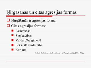 Ņirgāšanās un citas agresijas formas Ņirgāšanās ir agresijas forma Citas agresijas formas: Pašnāvības Slepkavības Vardarbība ģimenē Seksuālā vardarbība Kari utt. Povilaitis R., Jasoļone J. Skola bez terora. – AS Paraugtipogrāfija, 2008. – 75 lpp. 