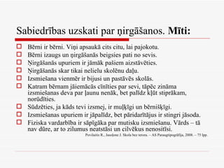 Sabiedrības uzskati par ņirgāšanos.  Mīti: Bērni ir bērni. Viņi apsaukā cits citu, lai pajokotu. Bērni izaugs un ņirgāšanās beigsies pati no sevis. Ņirgāšanās upuriem ir jāmāk pašiem aizstāvēties. Ņirgāšanās skar tikai nelielu skolēnu daļu. Izsmiešana vienmēr ir bijusi un pastāvēs skolās. Katram bērnam jāiemācās cīnīties par sevi, tāpēc zināma izsmiešanas deva par ļaunu nenāk, bet palīdz kļūt stiprākam, norūdīties. Sūdzēties, ja kāds tevi izsmej, ir muļķīgi un bērnišķīgi. Izsmiešanas upuriem ir jāpalīdz, bet pāridarītājus ir stingri jāsoda. Fiziska vardarbība ir sāpīgāka par mutisku izsmiešanu. Vārds – tā nav dūre, ar to zilumus neatstāsi un cilvēkus nenositīsi. Povilaitis R., Jasoļone J. Skola bez terora. – AS Paraugtipogrāfija, 2008. – 75 lpp. 